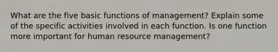 What are the five basic functions of management? Explain some of the specific activities involved in each function. Is one function more important for human resource management?