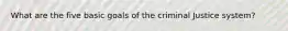 What are the five basic goals of the criminal Justice system?