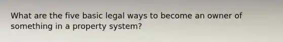 What are the five basic legal ways to become an owner of something in a property system?