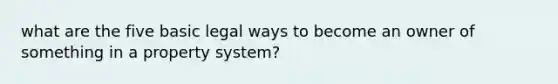 what are the five basic legal ways to become an owner of something in a property system?