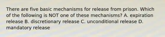 There are five basic mechanisms for release from prison. Which of the following is NOT one of these mechanisms? A. expiration release B. discretionary release C. unconditional release D. mandatory release