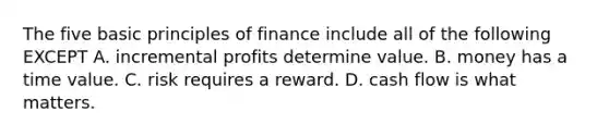 The five basic principles of finance include all of the following EXCEPT A. incremental profits determine value. B. money has a time value. C. risk requires a reward. D. cash flow is what matters.