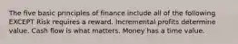 The five basic principles of finance include all of the following EXCEPT Risk requires a reward. Incremental profits determine value. Cash flow is what matters. Money has a time value.