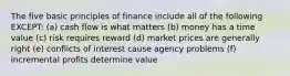 The five basic principles of finance include all of the following EXCEPT: (a) cash flow is what matters (b) money has a time value (c) risk requires reward (d) market prices are generally right (e) conflicts of interest cause agency problems (f) incremental profits determine value