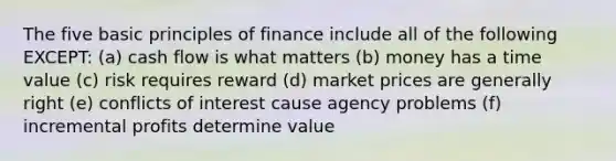 The five basic principles of finance include all of the following EXCEPT: (a) cash flow is what matters (b) money has a time value (c) risk requires reward (d) market prices are generally right (e) conflicts of interest cause agency problems (f) incremental profits determine value