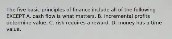 The five basic principles of finance include all of the following EXCEPT A. cash flow is what matters. B. incremental profits determine value. C. risk requires a reward. D. money has a time value.