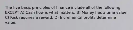 The five basic principles of finance include all of the following EXCEPT A) Cash flow is what matters. B) Money has a time value. C) Risk requires a reward. D) Incremental profits determine value.