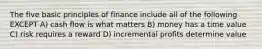 The five basic principles of finance include all of the following EXCEPT A) cash flow is what matters B) money has a time value C) risk requires a reward D) incremental profits determine value