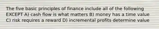 The five basic principles of finance include all of the following EXCEPT A) cash flow is what matters B) money has a time value C) risk requires a reward D) incremental profits determine value