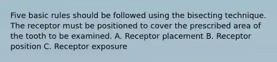 Five basic rules should be followed using the bisecting technique. The receptor must be positioned to cover the prescribed area of the tooth to be examined. A. Receptor placement B. Receptor position C. Receptor exposure