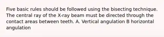 Five basic rules should be followed using the bisecting technique. The central ray of the X-ray beam must be directed through the contact areas between teeth. A. Vertical angulation B horizontal angulation