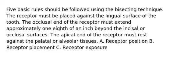 Five basic rules should be followed using the bisecting technique. The receptor must be placed against the lingual surface of the tooth. The occlusal end of the receptor must extend approximately one eighth of an inch beyond the incisal or occlusal surfaces. The apical end of the receptor must rest against the palatal or alveolar tissues. A. Receptor position B. Receptor placement C. Receptor exposure