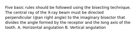 Five basic rules should be followed using the bisecting technique. The central ray of the X-ray beam must be directed perpendicular (@an right angle) to the imaginary bisector that divides the angle formed by the receptor and the long axis of the tooth. A. Horizontal angulation B. Vertical angulation