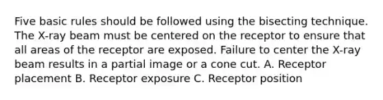 Five basic rules should be followed using the bisecting technique. The X-ray beam must be centered on the receptor to ensure that all areas of the receptor are exposed. Failure to center the X-ray beam results in a partial image or a cone cut. A. Receptor placement B. Receptor exposure C. Receptor position