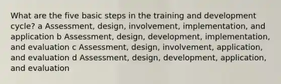 What are the five basic steps in the training and development cycle? a Assessment, design, involvement, implementation, and application b Assessment, design, development, implementation, and evaluation c Assessment, design, involvement, application, and evaluation d Assessment, design, development, application, and evaluation