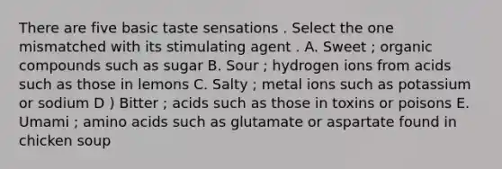 There are five basic taste sensations . Select the one mismatched with its stimulating agent . A. Sweet ; organic compounds such as sugar B. Sour ; hydrogen ions from acids such as those in lemons C. Salty ; metal ions such as potassium or sodium D ) Bitter ; acids such as those in toxins or poisons E. Umami ; amino acids such as glutamate or aspartate found in chicken soup