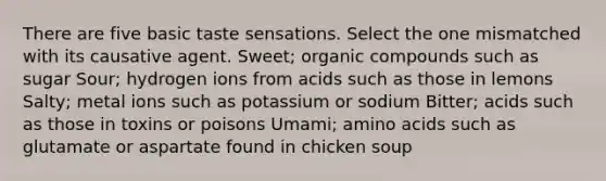 There are five basic taste sensations. Select the one mismatched with its causative agent. Sweet; <a href='https://www.questionai.com/knowledge/kSg4ucUAKW-organic-compounds' class='anchor-knowledge'>organic compounds</a> such as sugar Sour; hydrogen ions from acids such as those in lemons Salty; metal ions such as potassium or sodium Bitter; acids such as those in toxins or poisons Umami; <a href='https://www.questionai.com/knowledge/k9gb720LCl-amino-acids' class='anchor-knowledge'>amino acids</a> such as glutamate or aspartate found in chicken soup