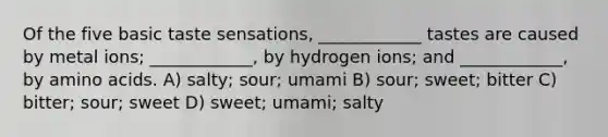 Of the five basic taste sensations, ____________ tastes are caused by metal ions; ____________, by hydrogen ions; and ____________, by amino acids. A) salty; sour; umami B) sour; sweet; bitter C) bitter; sour; sweet D) sweet; umami; salty