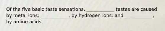 Of the five basic taste sensations, ____________ tastes are caused by metal ions; ____________, by hydrogen ions; and ____________, by <a href='https://www.questionai.com/knowledge/k9gb720LCl-amino-acids' class='anchor-knowledge'>amino acids</a>.