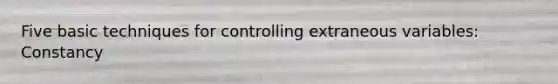 Five basic techniques for controlling extraneous variables: Constancy