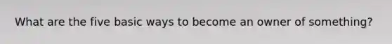 What are the five basic ways to become an owner of something?