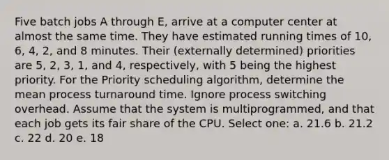 Five batch jobs A through E, arrive at a computer center at almost the same time. They have estimated running times of 10, 6, 4, 2, and 8 minutes. Their (externally determined) priorities are 5, 2, 3, 1, and 4, respectively, with 5 being the highest priority. For the Priority scheduling algorithm, determine the mean process turnaround time. Ignore process switching overhead. Assume that the system is multiprogrammed, and that each job gets its fair share of the CPU. Select one: a. 21.6 b. 21.2 c. 22 d. 20 e. 18