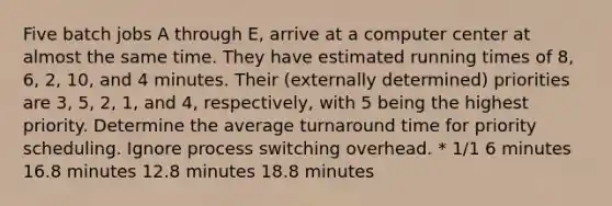 Five batch jobs A through E, arrive at a computer center at almost the same time. They have estimated running times of 8, 6, 2, 10, and 4 minutes. Their (externally determined) priorities are 3, 5, 2, 1, and 4, respectively, with 5 being the highest priority. Determine the average turnaround time for priority scheduling. Ignore process switching overhead. * 1/1 6 minutes 16.8 minutes 12.8 minutes 18.8 minutes