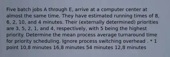 Five batch jobs A through E, arrive at a computer center at almost the same time. They have estimated running times of 8, 6, 2, 10, and 4 minutes. Their (externally determined) priorities are 3, 5, 2, 1, and 4, respectively, with 5 being the highest priority. Determine the mean process average turnaround time for priority scheduling. Ignore process switching overhead . * 1 point 10,8 minutes 16,8 minutes 54 minutes 12,8 minutes