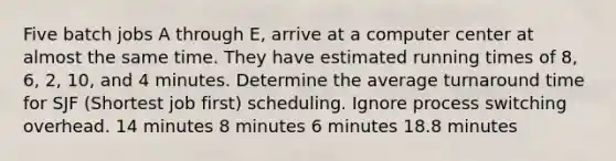 Five batch jobs A through E, arrive at a computer center at almost the same time. They have estimated running times of 8, 6, 2, 10, and 4 minutes. Determine the average turnaround time for SJF (Shortest job first) scheduling. Ignore process switching overhead. 14 minutes 8 minutes 6 minutes 18.8 minutes