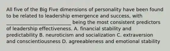 All five of the Big Five dimensions of personality have been found to be related to leadership emergence and success, with ___________________________ being the most consistent predictors of leadership effectiveness. A. financial stability and predictability B. neuroticism and socialization C. extraversion and conscientiousness D. agreeableness and emotional stability