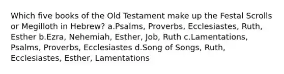 Which five books of the Old Testament make up the Festal Scrolls or Megilloth in Hebrew? a.Psalms, Proverbs, Ecclesiastes, Ruth, Esther b.Ezra, Nehemiah, Esther, Job, Ruth c.Lamentations, Psalms, Proverbs, Ecclesiastes d.Song of Songs, Ruth, Ecclesiastes, Esther, Lamentations