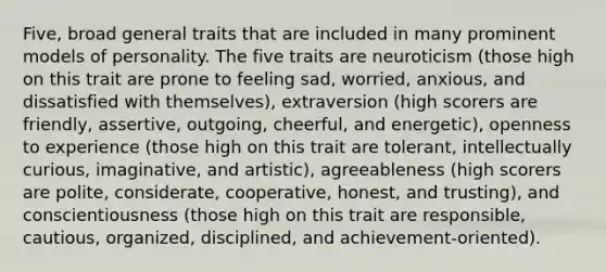 Five, broad general traits that are included in many prominent models of personality. The five traits are neuroticism (those high on this trait are prone to feeling sad, worried, anxious, and dissatisfied with themselves), extraversion (high scorers are friendly, assertive, outgoing, cheerful, and energetic), openness to experience (those high on this trait are tolerant, intellectually curious, imaginative, and artistic), agreeableness (high scorers are polite, considerate, cooperative, honest, and trusting), and conscientiousness (those high on this trait are responsible, cautious, organized, disciplined, and achievement-oriented).