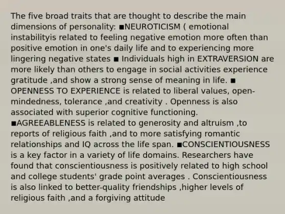 The five broad traits that are thought to describe the main dimensions of personality: ◾NEUROTICISM ( emotional instabilityis related to feeling negative emotion more often than positive emotion in one's daily life and to experiencing more lingering negative states ◾ Individuals high in EXTRAVERSION are more likely than others to engage in social activities experience gratitude ,and show a strong sense of meaning in life. ◾ OPENNESS TO EXPERIENCE is related to liberal values, open-mindedness, tolerance ,and creativity . Openness is also associated with superior cognitive functioning. ◾AGREEABLENESS is related to generosity and altruism ,to reports of religious faith ,and to more satisfying romantic relationships and IQ across the life span. ◾CONSCIENTIOUSNESS is a key factor in a variety of life domains. Researchers have found that conscientiousness is positively related to high school and college students' grade point averages . Conscientiousness is also linked to better-quality friendships ,higher levels of religious faith ,and a forgiving attitude