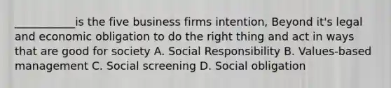 ___________is the five business firms intention, Beyond it's legal and economic obligation to do the right thing and act in ways that are good for society A. Social Responsibility B. Values-based management C. Social screening D. Social obligation