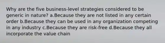 Why are the five business-level strategies considered to be generic in nature? a.Because they are not listed in any certain order b.Because they can be used in any organization competing in any industry c.Because they are risk-free d.Because they all incorporate the value chain