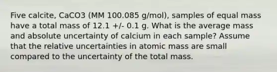 Five calcite, CaCO3 (MM 100.085 g/mol), samples of equal mass have a total mass of 12.1 +/- 0.1 g. What is the average mass and absolute uncertainty of calcium in each sample? Assume that the relative uncertainties in atomic mass are small compared to the uncertainty of the total mass.