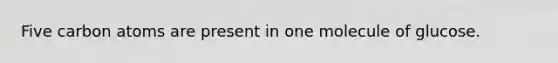 Five carbon atoms are present in one molecule of glucose.