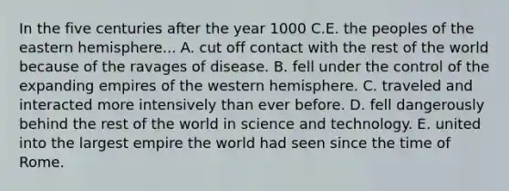 In the five centuries after the year 1000 C.E. the peoples of the eastern hemisphere... A. cut off contact with the rest of the world because of the ravages of disease. B. fell under the control of the expanding empires of the western hemisphere. C. traveled and interacted more intensively than ever before. D. fell dangerously behind the rest of the world in science and technology. E. united into the largest empire the world had seen since the time of Rome.