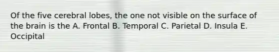 Of the five cerebral lobes, the one not visible on the surface of the brain is the A. Frontal B. Temporal C. Parietal D. Insula E. Occipital