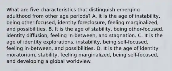 What are five characteristics that distinguish emerging adulthood from other age periods? A. It is the age of instability, being other-focused, identity foreclosure, feeling marginalized, and possibilities. B. It is the age of stability, being other-focused, identity diffusion, feeling in-between, and stagnation. C. It is the age of identity explorations, instability, being self-focused, feeling in-between, and possibilities. D. It is the age of identity moratorium, stability, feeling marginalized, being self-focused, and developing a global worldview.