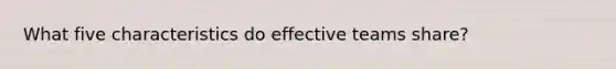 What five characteristics do effective teams share?