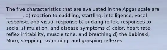 The five characteristics that are evaluated in the Apgar scale are _______. a) reaction to cuddling, startling, intelligence, vocal response, and visual response b) sucking reflex, responses to social stimulation, and disease symptoms c) color, heart rate, reflex irritability, muscle tone, and breathing d) the Babinski, Moro, stepping, swimming, and grasping reflexes