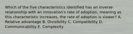 Which of the five characteristics identified has an inverse relationship with an​ innovation's rate of​ adoption, meaning as this characteristic​ increases, the rate of adoption is​ slower? A. Relative advantage B. Divisibility C. Compatibility D. Communicability E. Complexity