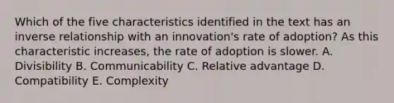 Which of the five characteristics identified in the text has an inverse relationship with an​ innovation's rate of​ adoption? As this characteristic​ increases, the rate of adoption is slower. A. Divisibility B. Communicability C. Relative advantage D. Compatibility E. Complexity