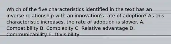 Which of the five characteristics identified in the text has an <a href='https://www.questionai.com/knowledge/kc6KNK1VxL-inverse-relation' class='anchor-knowledge'>inverse relation</a>ship with an​ innovation's rate of​ adoption? As this characteristic​ increases, the rate of adoption is slower. A. Compatibility B. Complexity C. Relative advantage D. Communicability E. Divisibility