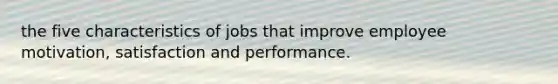 the five characteristics of jobs that improve employee motivation, satisfaction and performance.