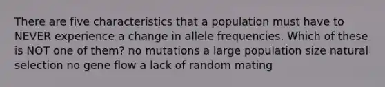 There are five characteristics that a population must have to NEVER experience a change in allele frequencies. Which of these is NOT one of them? no mutations a large population size natural selection no gene flow a lack of random mating