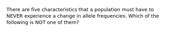 There are five characteristics that a population must have to NEVER experience a change in allele frequencies. Which of the following is NOT one of them?