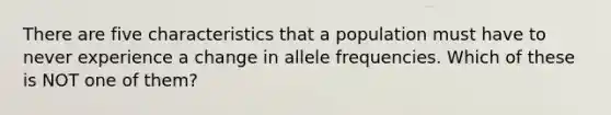 There are five characteristics that a population must have to never experience a change in allele frequencies. Which of these is NOT one of them?