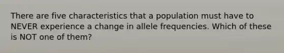 There are five characteristics that a population must have to NEVER experience a change in allele frequencies. Which of these is NOT one of them?